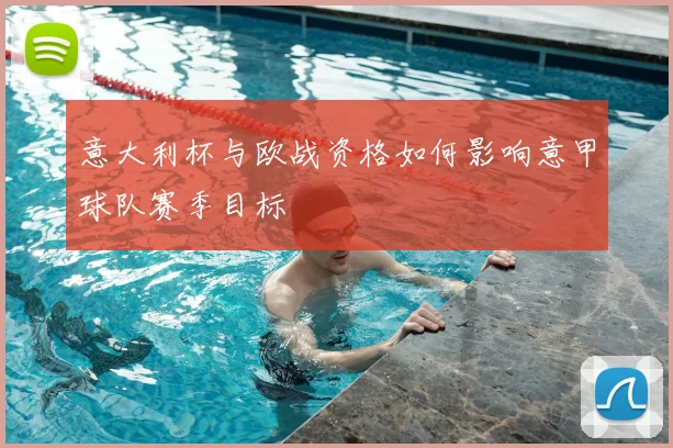 意大利杯与欧战资格如何影响意甲球队赛季目标