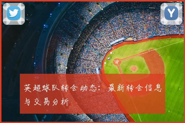 英超球队转会动态：最新转会信息与交易分析