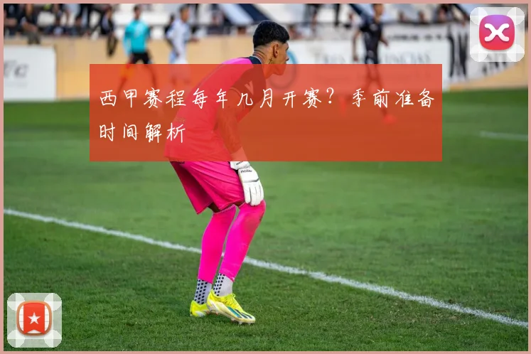 西甲赛程每年几月开赛？季前准备时间解析